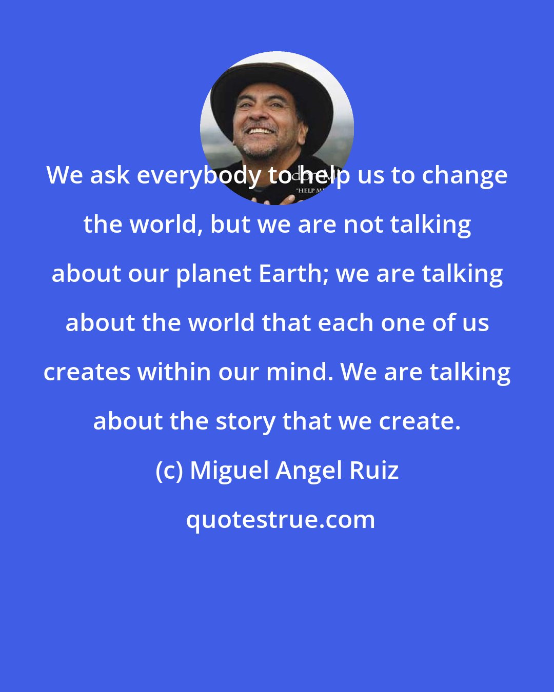 Miguel Angel Ruiz: We ask everybody to help us to change the world, but we are not talking about our planet Earth; we are talking about the world that each one of us creates within our mind. We are talking about the story that we create.