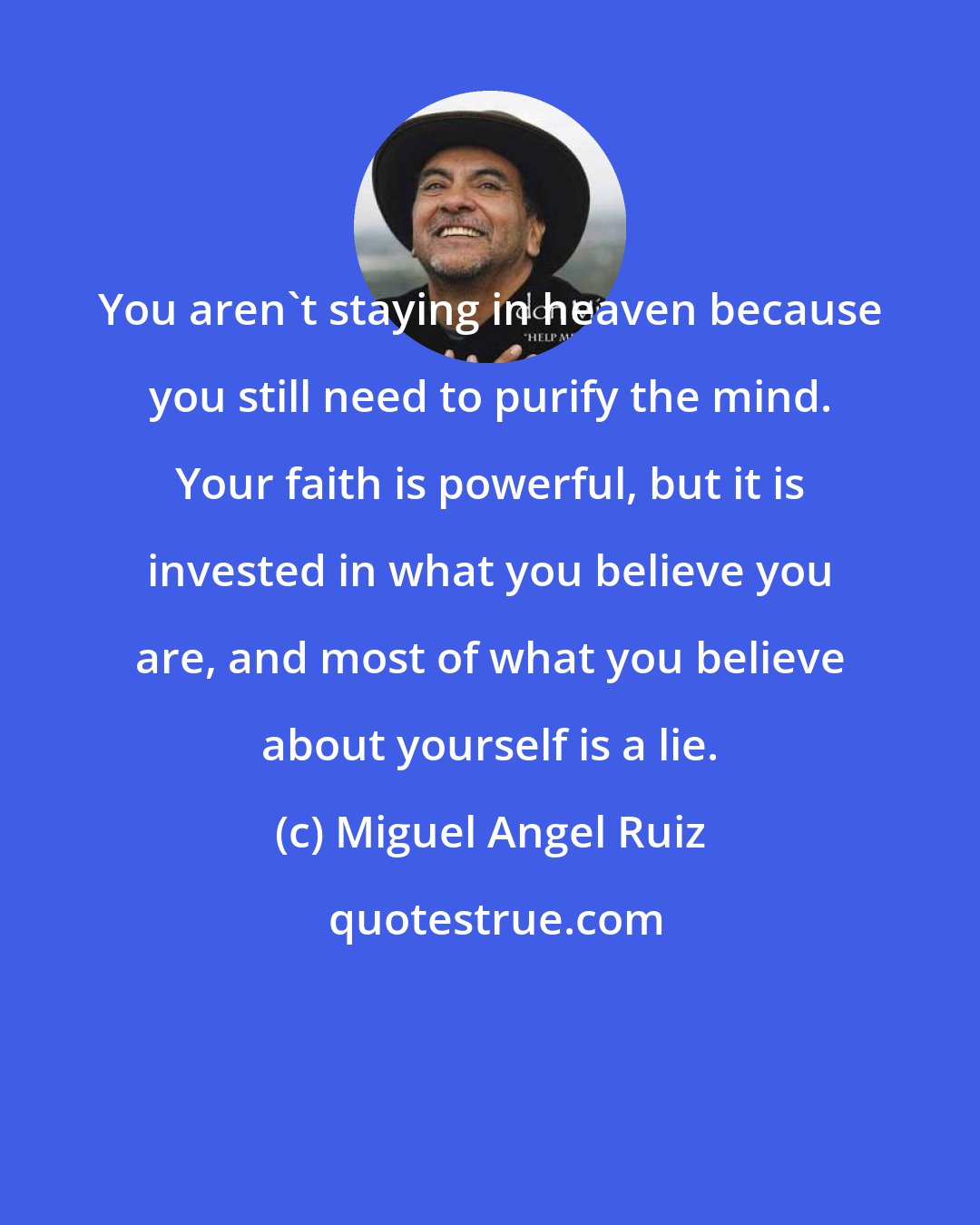 Miguel Angel Ruiz: You aren't staying in heaven because you still need to purify the mind. Your faith is powerful, but it is invested in what you believe you are, and most of what you believe about yourself is a lie.