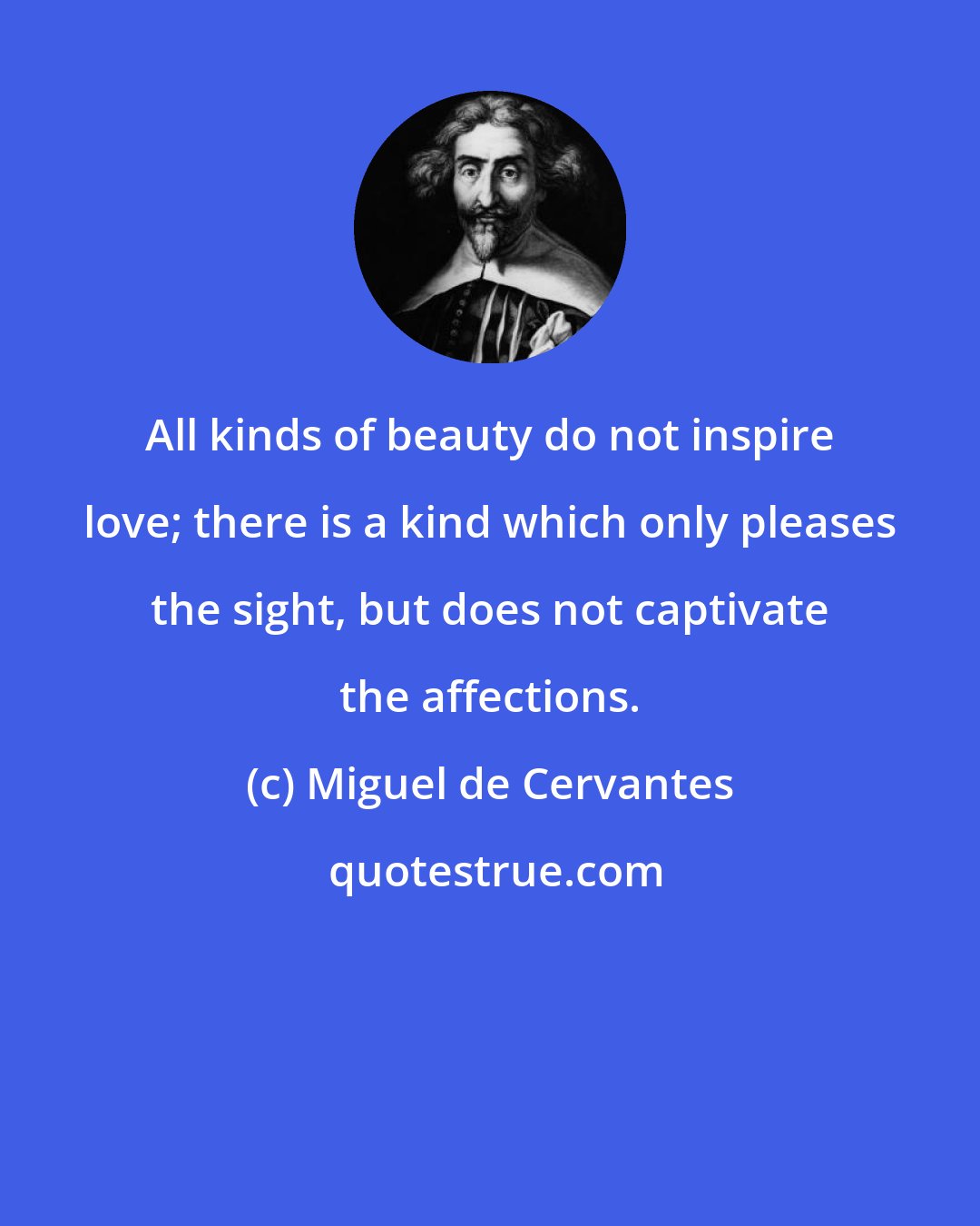 Miguel de Cervantes: All kinds of beauty do not inspire love; there is a kind which only pleases the sight, but does not captivate the affections.