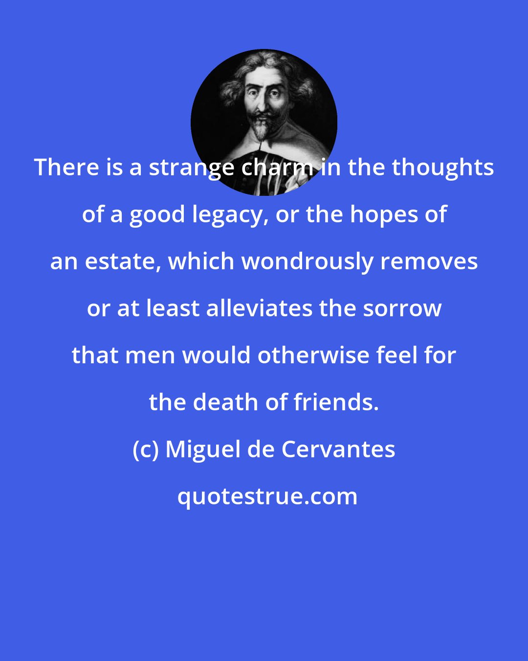 Miguel de Cervantes: There is a strange charm in the thoughts of a good legacy, or the hopes of an estate, which wondrously removes or at least alleviates the sorrow that men would otherwise feel for the death of friends.