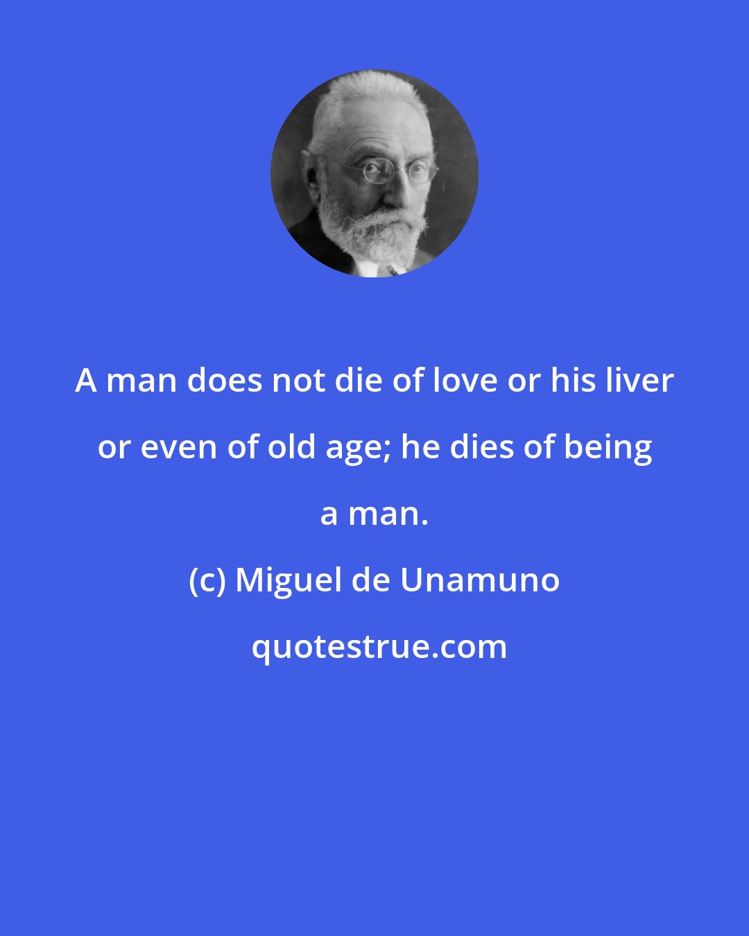 Miguel de Unamuno: A man does not die of love or his liver or even of old age; he dies of being a man.