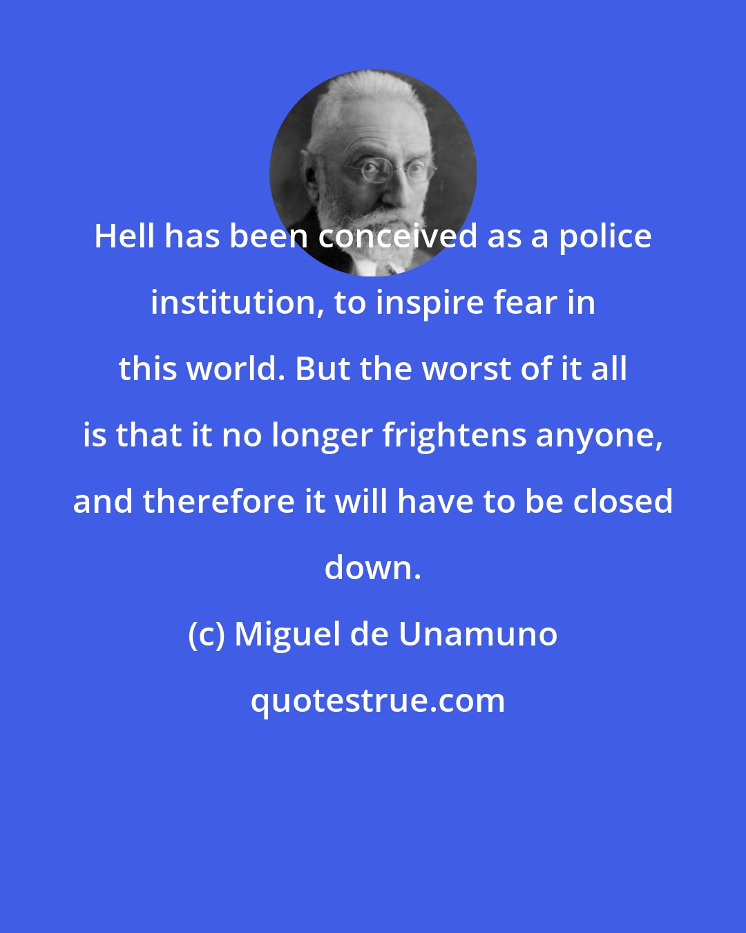 Miguel de Unamuno: Hell has been conceived as a police institution, to inspire fear in this world. But the worst of it all is that it no longer frightens anyone, and therefore it will have to be closed down.