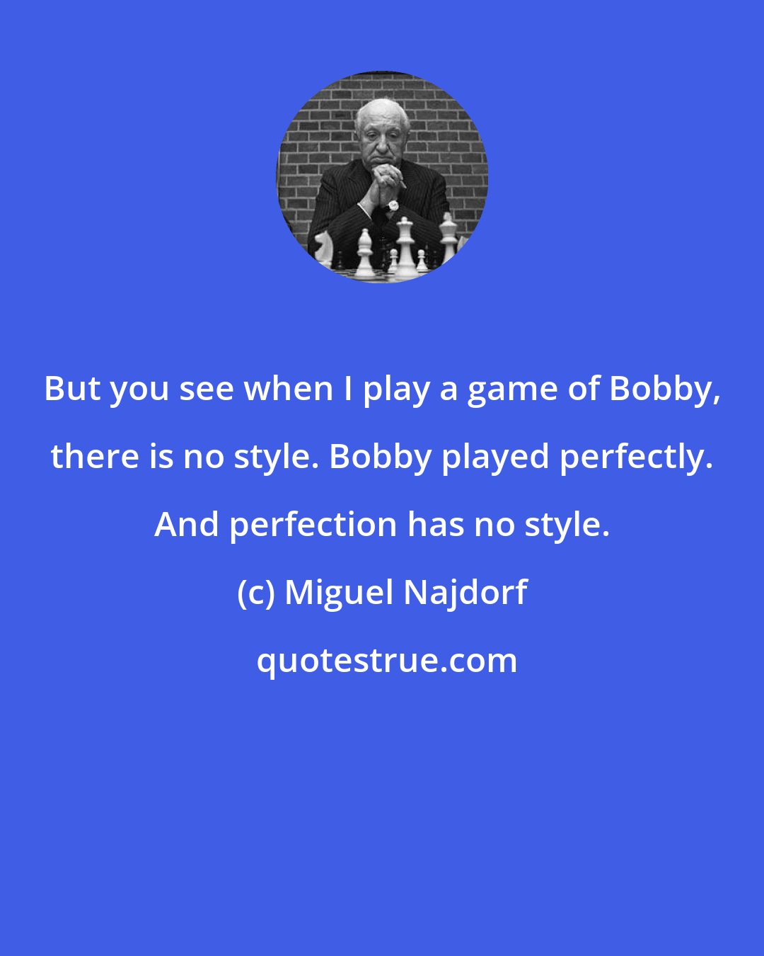 Miguel Najdorf: But you see when I play a game of Bobby, there is no style. Bobby played perfectly. And perfection has no style.
