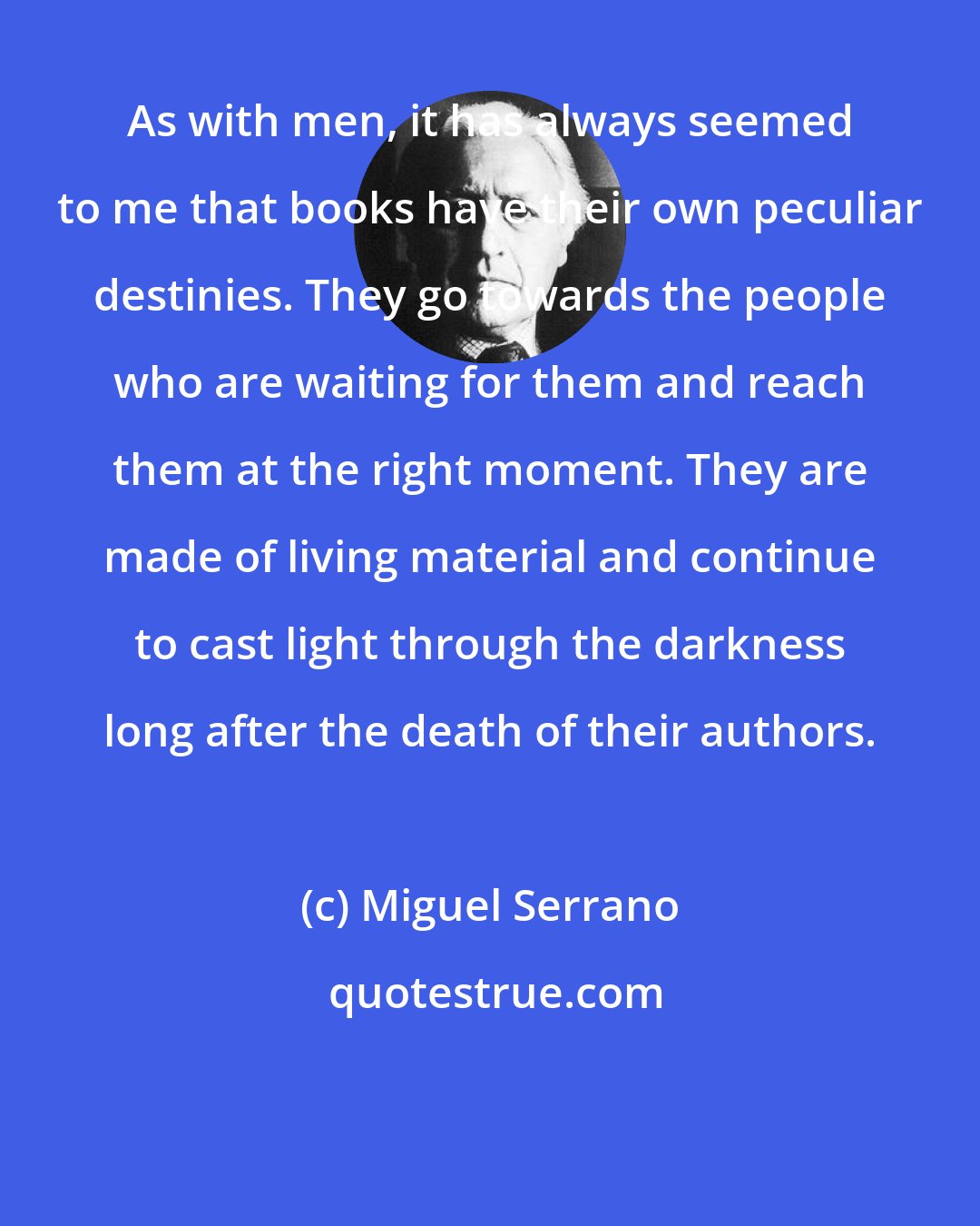 Miguel Serrano: As with men, it has always seemed to me that books have their own peculiar destinies. They go towards the people who are waiting for them and reach them at the right moment. They are made of living material and continue to cast light through the darkness long after the death of their authors.