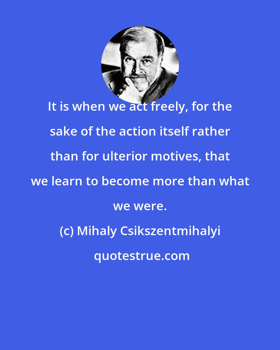 Mihaly Csikszentmihalyi: It is when we act freely, for the sake of the action itself rather than for ulterior motives, that we learn to become more than what we were.