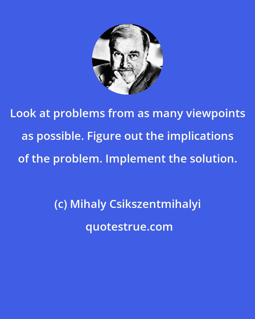 Mihaly Csikszentmihalyi: Look at problems from as many viewpoints as possible. Figure out the implications of the problem. Implement the solution.
