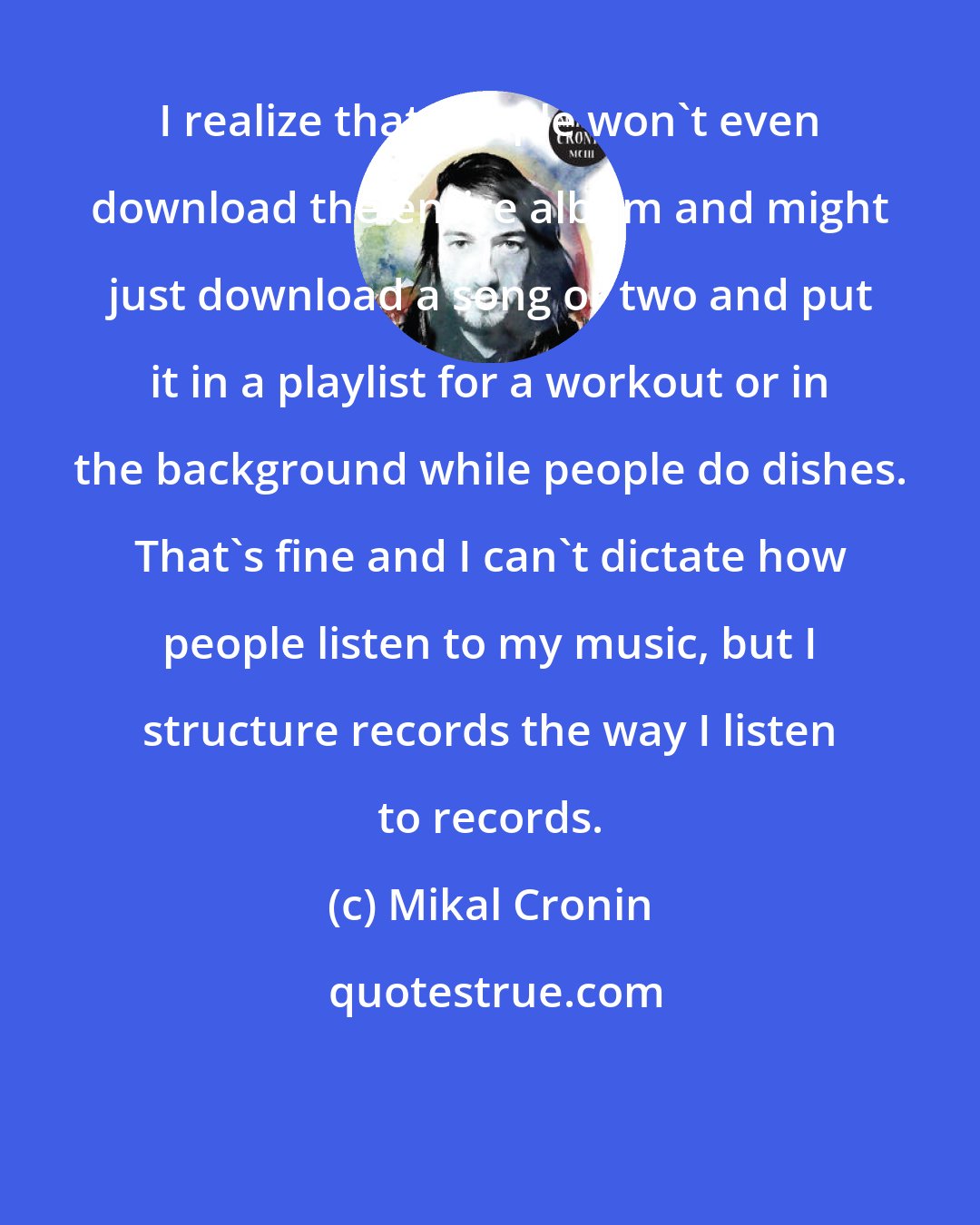 Mikal Cronin: I realize that people won't even download the entire album and might just download a song or two and put it in a playlist for a workout or in the background while people do dishes. That's fine and I can't dictate how people listen to my music, but I structure records the way I listen to records.