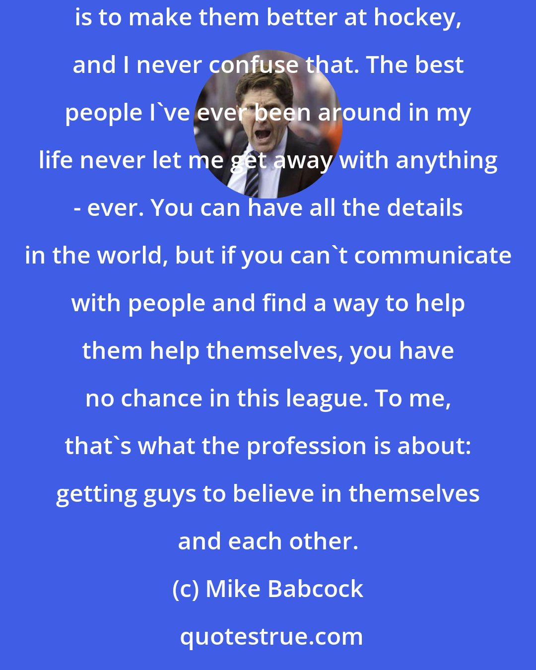 Mike Babcock: I'm process-orientated, and people say that about the details. But I love the players. My No. 1 job is to make them better men. My No. 2 job is to make them better at hockey, and I never confuse that. The best people I've ever been around in my life never let me get away with anything - ever. You can have all the details in the world, but if you can't communicate with people and find a way to help them help themselves, you have no chance in this league. To me, that's what the profession is about: getting guys to believe in themselves and each other.