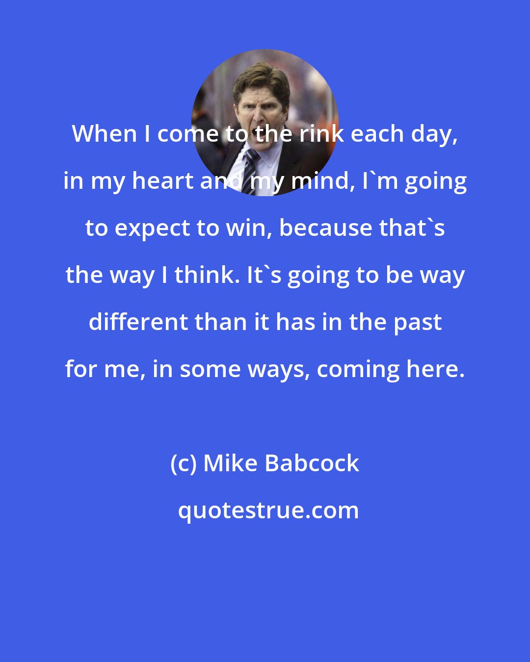 Mike Babcock: When I come to the rink each day, in my heart and my mind, I'm going to expect to win, because that's the way I think. It's going to be way different than it has in the past for me, in some ways, coming here.