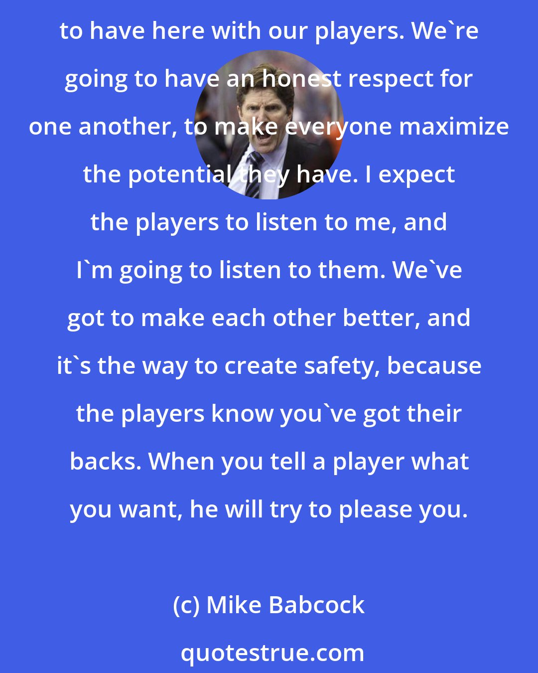 Mike Babcock: When you sit with people you love, if you say something stupid, they call you on it - because they're honest with you and they're making you better. That's what we're as couches going to have here with our players. We're going to have an honest respect for one another, to make everyone maximize the potential they have. I expect the players to listen to me, and I'm going to listen to them. We've got to make each other better, and it's the way to create safety, because the players know you've got their backs. When you tell a player what you want, he will try to please you.