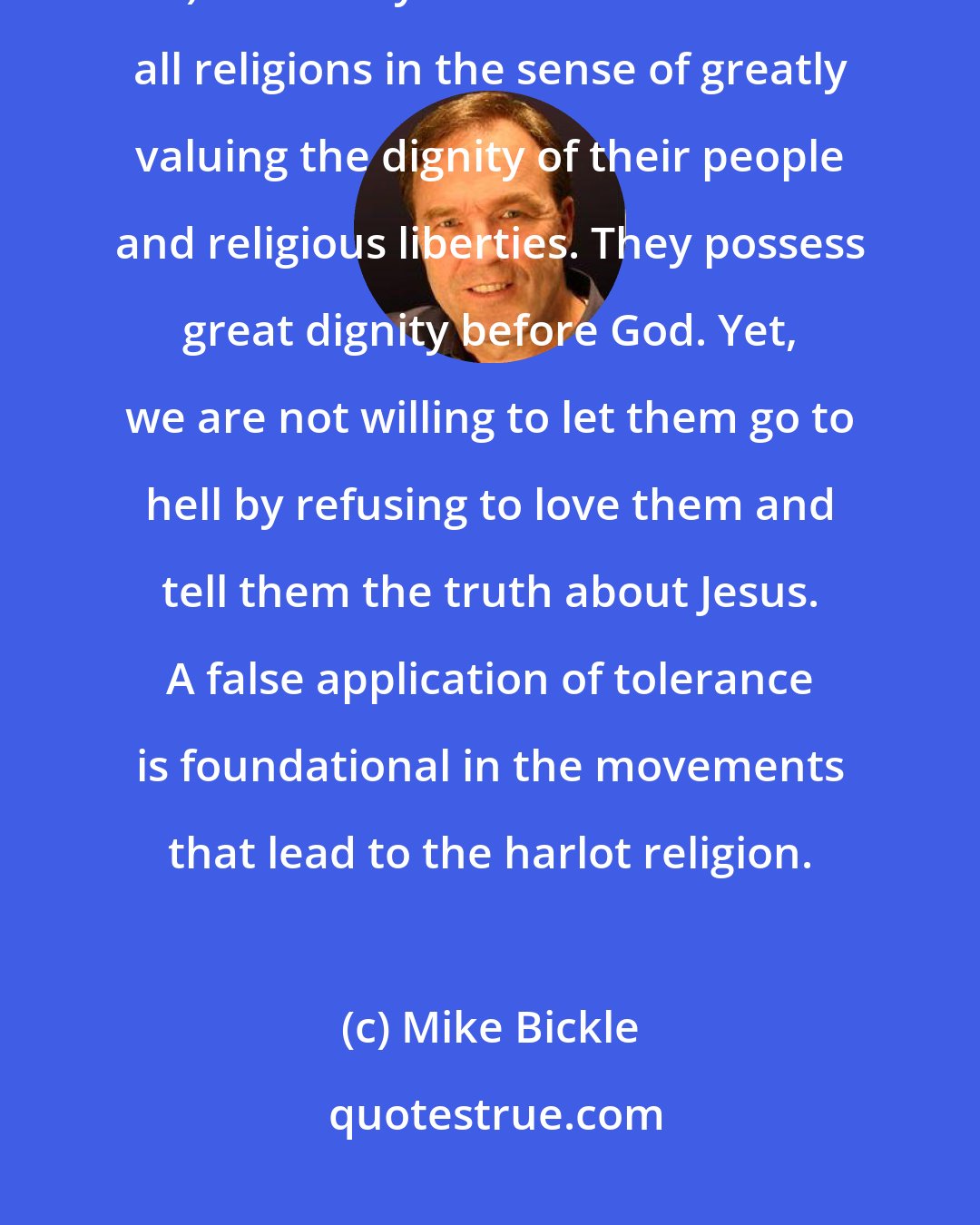 Mike Bickle: Allegiance to Jesus and loving the truth are primary truths (2Thessalonians 2 v10). The Body of Christ must tolerate all religions in the sense of greatly valuing the dignity of their people and religious liberties. They possess great dignity before God. Yet, we are not willing to let them go to hell by refusing to love them and tell them the truth about Jesus. A false application of tolerance is foundational in the movements that lead to the harlot religion.