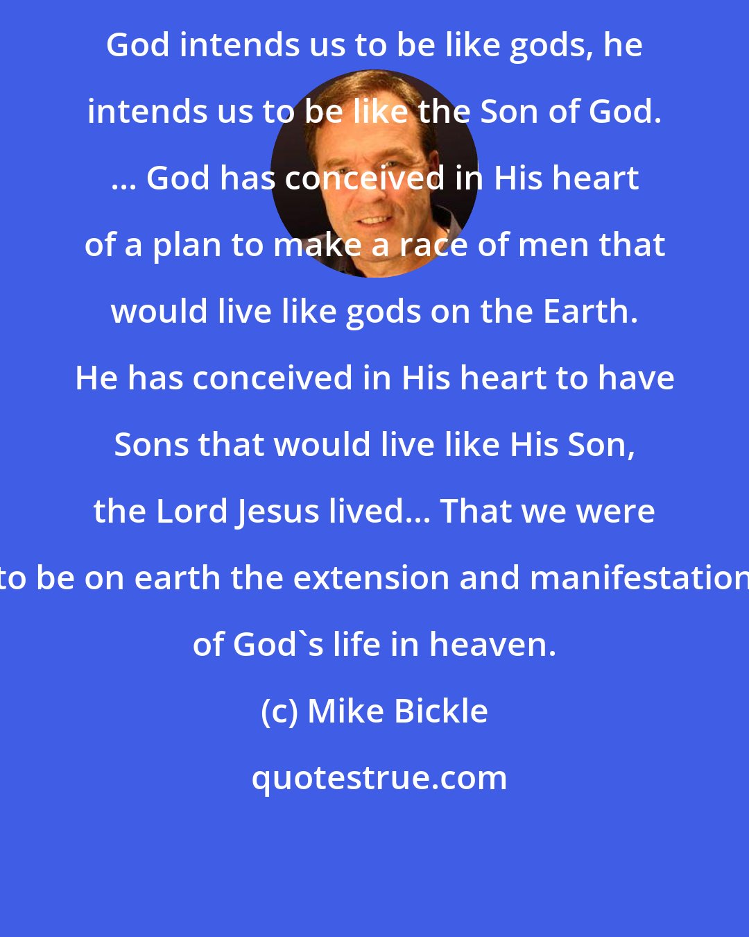 Mike Bickle: God intends us to be like gods, he intends us to be like the Son of God. ... God has conceived in His heart of a plan to make a race of men that would live like gods on the Earth. He has conceived in His heart to have Sons that would live like His Son, the Lord Jesus lived... That we were to be on earth the extension and manifestation of God's life in heaven.