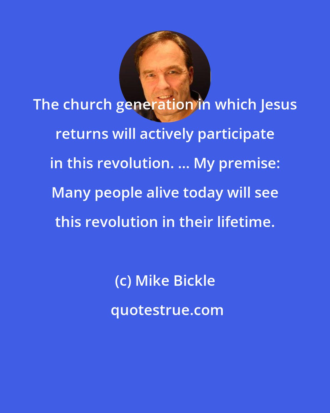 Mike Bickle: The church generation in which Jesus returns will actively participate in this revolution. ... My premise: Many people alive today will see this revolution in their lifetime.