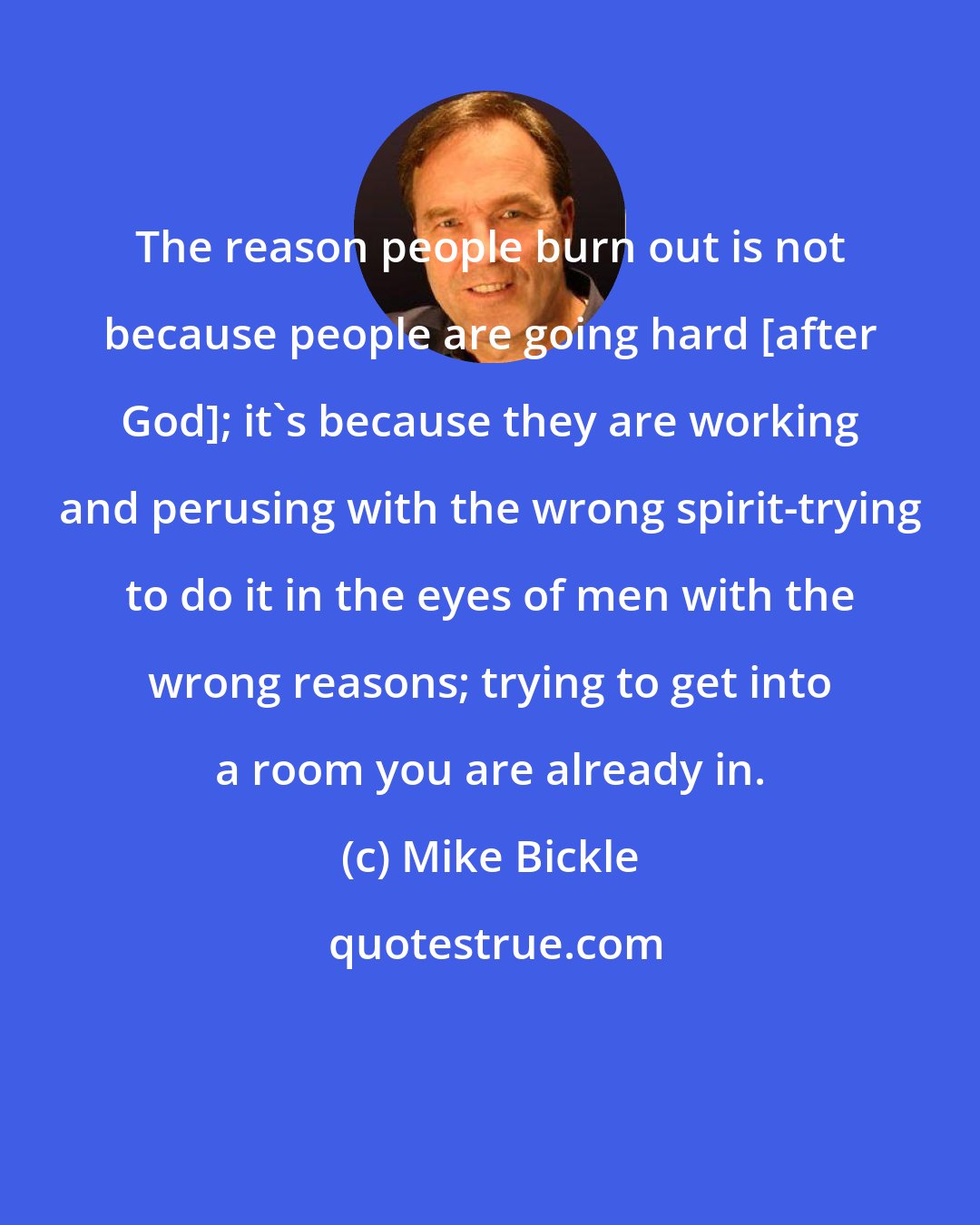 Mike Bickle: The reason people burn out is not because people are going hard [after God]; it's because they are working and perusing with the wrong spirit-trying to do it in the eyes of men with the wrong reasons; trying to get into a room you are already in.