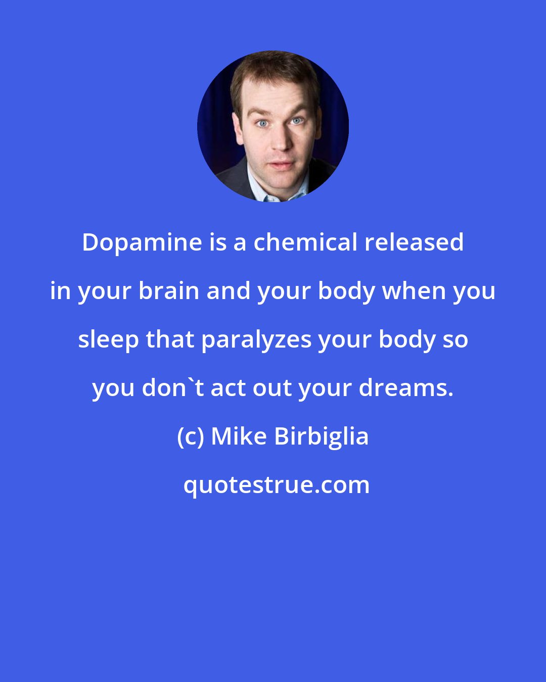 Mike Birbiglia: Dopamine is a chemical released in your brain and your body when you sleep that paralyzes your body so you don't act out your dreams.