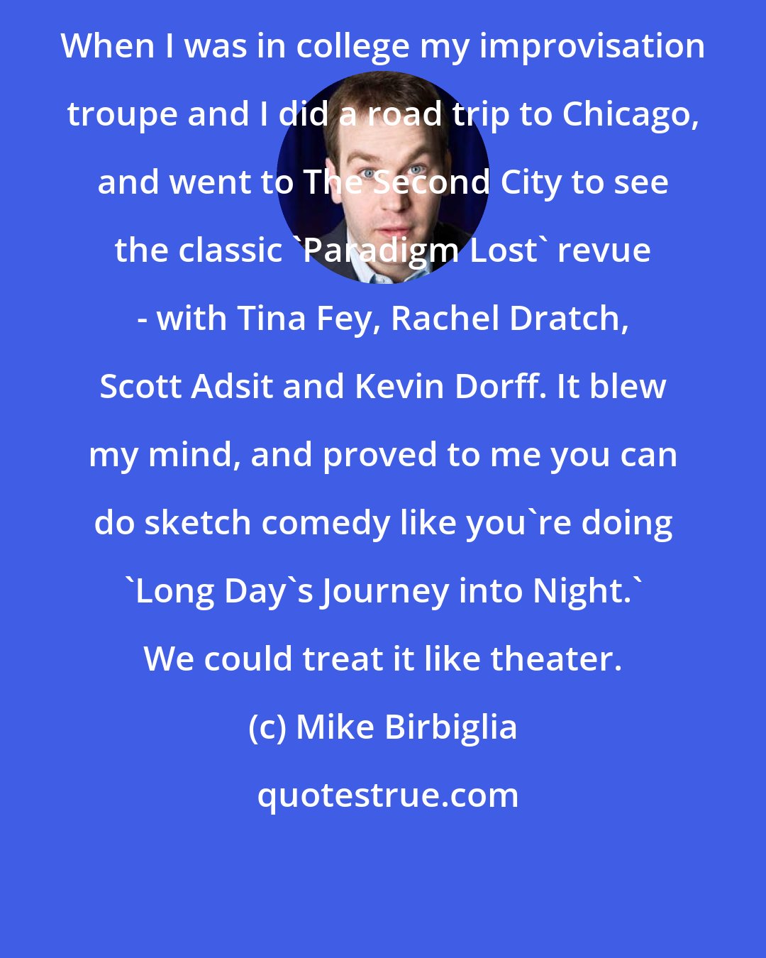 Mike Birbiglia: When I was in college my improvisation troupe and I did a road trip to Chicago, and went to The Second City to see the classic 'Paradigm Lost' revue - with Tina Fey, Rachel Dratch, Scott Adsit and Kevin Dorff. It blew my mind, and proved to me you can do sketch comedy like you're doing 'Long Day's Journey into Night.' We could treat it like theater.