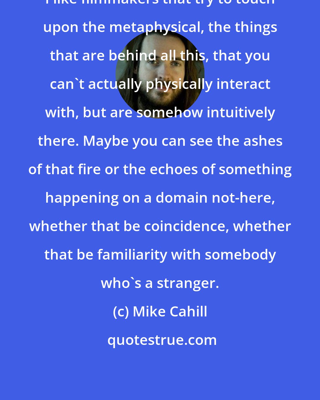 Mike Cahill: I like filmmakers that try to touch upon the metaphysical, the things that are behind all this, that you can't actually physically interact with, but are somehow intuitively there. Maybe you can see the ashes of that fire or the echoes of something happening on a domain not-here, whether that be coincidence, whether that be familiarity with somebody who's a stranger.