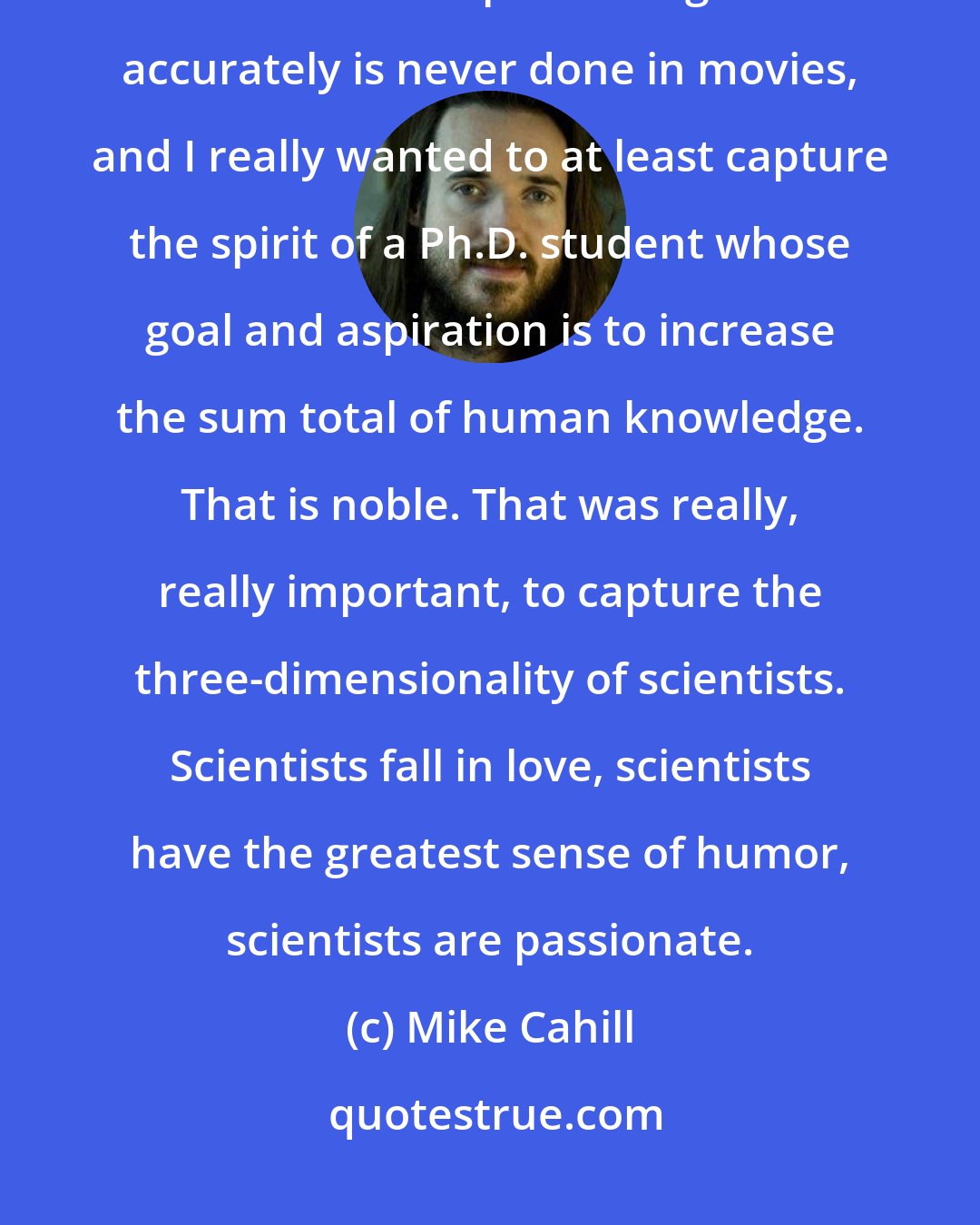 Mike Cahill: My two older brothers are both molecular biologists and neuroscientists, and I feel like representing them accurately is never done in movies, and I really wanted to at least capture the spirit of a Ph.D. student whose goal and aspiration is to increase the sum total of human knowledge. That is noble. That was really, really important, to capture the three-dimensionality of scientists. Scientists fall in love, scientists have the greatest sense of humor, scientists are passionate.