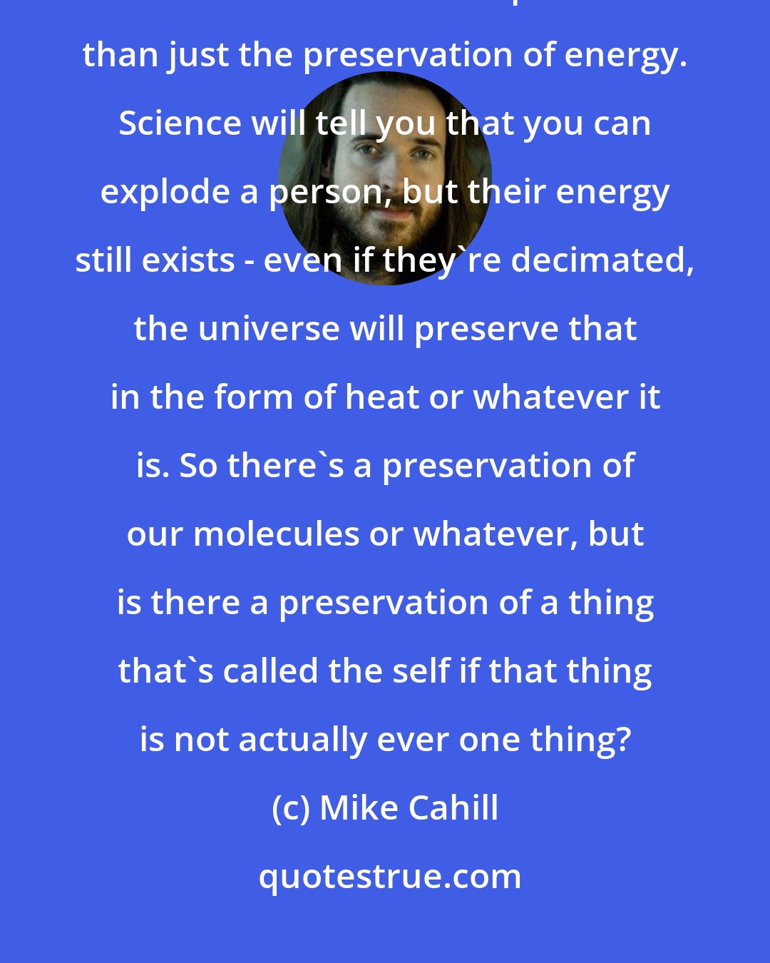 Mike Cahill: We are morphing as we go through things, and then we're presented with the notion of a soul. A soul implies more than just the preservation of energy. Science will tell you that you can explode a person, but their energy still exists - even if they're decimated, the universe will preserve that in the form of heat or whatever it is. So there's a preservation of our molecules or whatever, but is there a preservation of a thing that's called the self if that thing is not actually ever one thing?