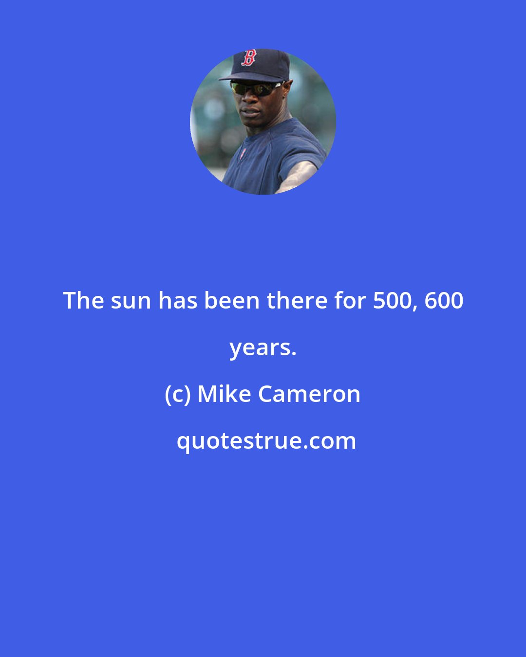 Mike Cameron: The sun has been there for 500, 600 years.