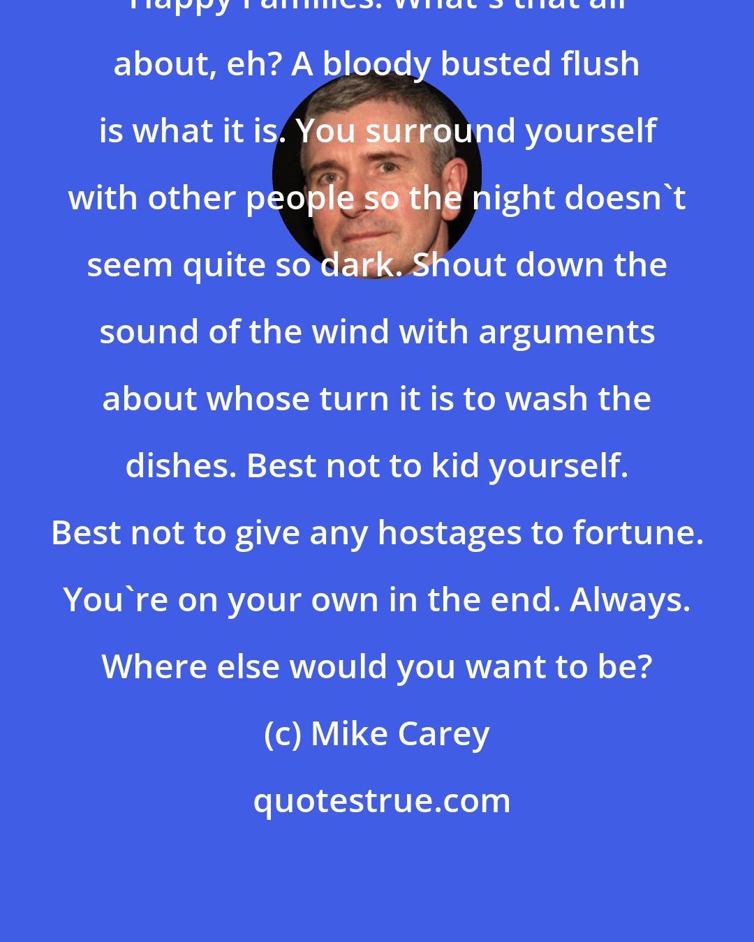 Mike Carey: Happy Families. What's that all about, eh? A bloody busted flush is what it is. You surround yourself with other people so the night doesn't seem quite so dark. Shout down the sound of the wind with arguments about whose turn it is to wash the dishes. Best not to kid yourself. Best not to give any hostages to fortune. You're on your own in the end. Always. Where else would you want to be?