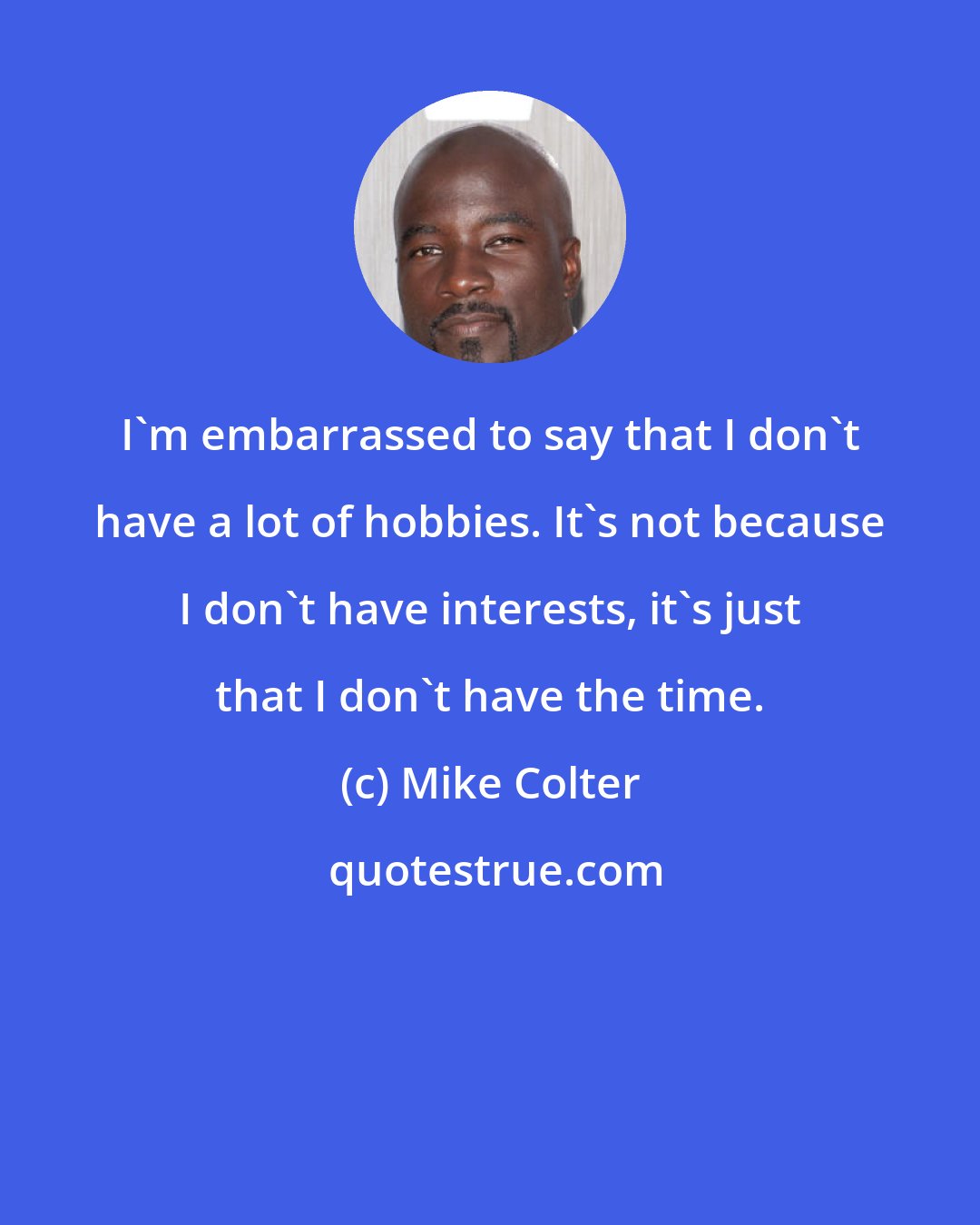 Mike Colter: I'm embarrassed to say that I don't have a lot of hobbies. It's not because I don't have interests, it's just that I don't have the time.