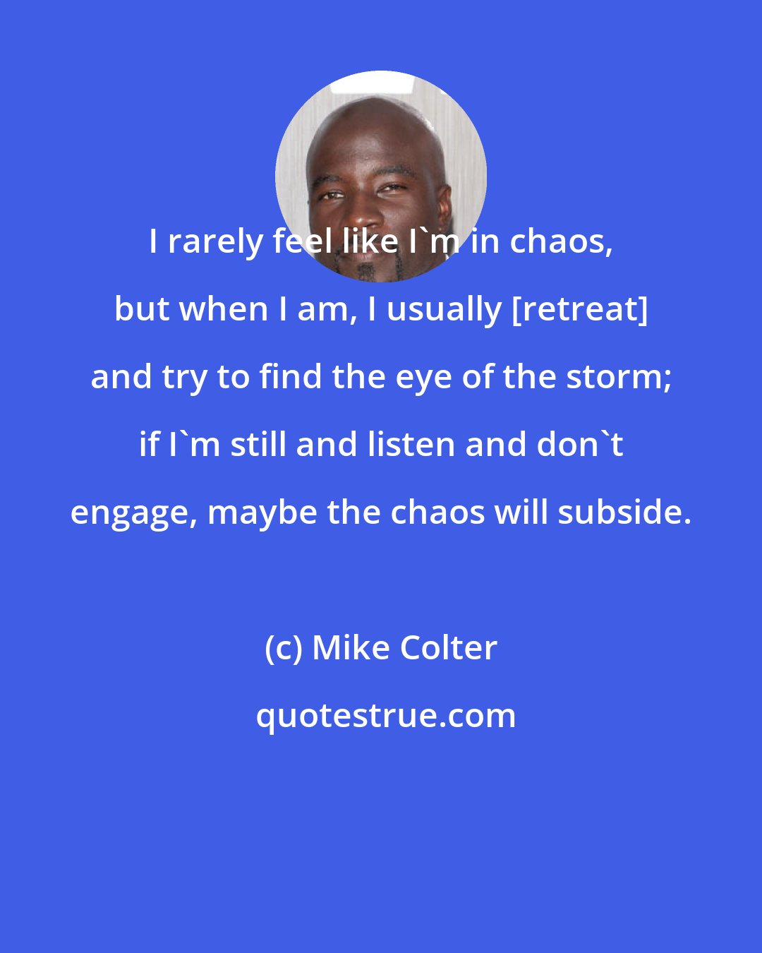 Mike Colter: I rarely feel like I'm in chaos, but when I am, I usually [retreat] and try to find the eye of the storm; if I'm still and listen and don't engage, maybe the chaos will subside.