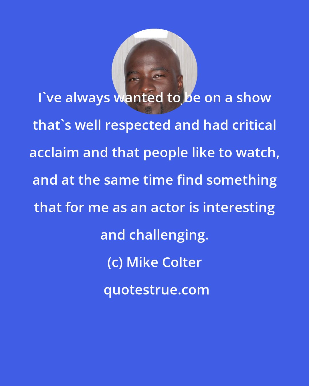 Mike Colter: I've always wanted to be on a show that's well respected and had critical acclaim and that people like to watch, and at the same time find something that for me as an actor is interesting and challenging.