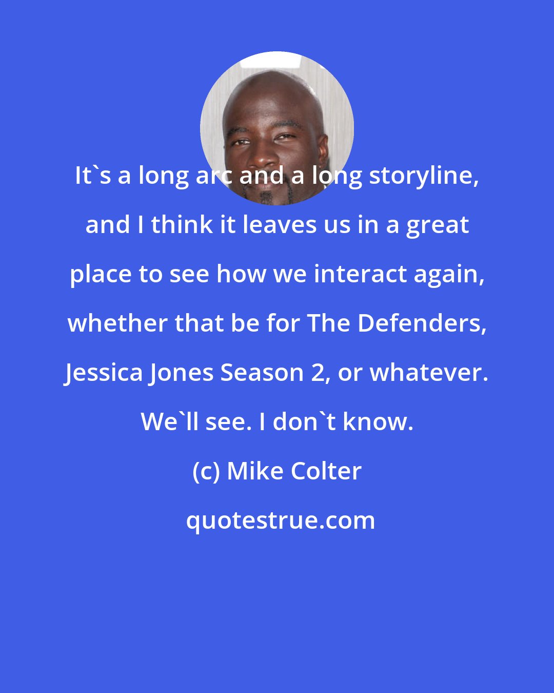 Mike Colter: It's a long arc and a long storyline, and I think it leaves us in a great place to see how we interact again, whether that be for The Defenders, Jessica Jones Season 2, or whatever. We'll see. I don't know.