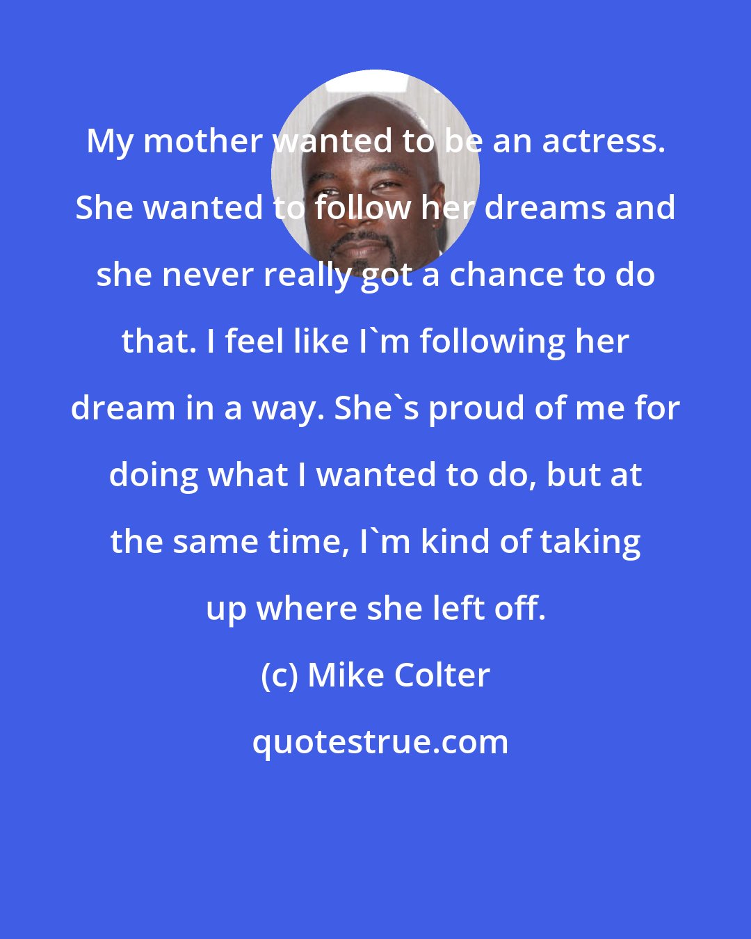 Mike Colter: My mother wanted to be an actress. She wanted to follow her dreams and she never really got a chance to do that. I feel like I'm following her dream in a way. She's proud of me for doing what I wanted to do, but at the same time, I'm kind of taking up where she left off.