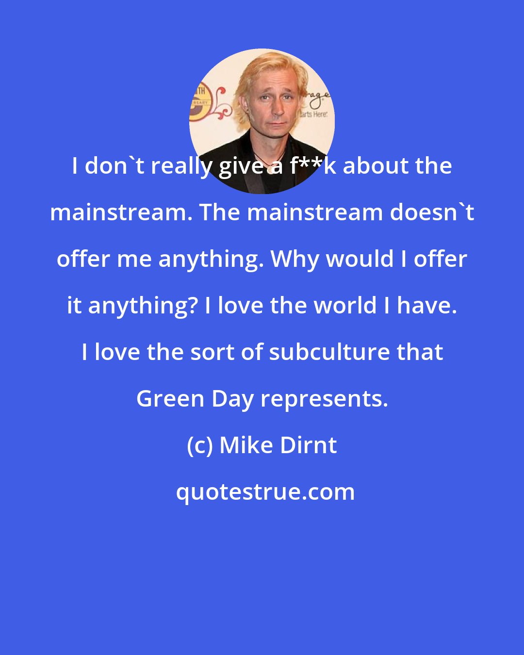 Mike Dirnt: I don't really give a f**k about the mainstream. The mainstream doesn't offer me anything. Why would I offer it anything? I love the world I have. I love the sort of subculture that Green Day represents.
