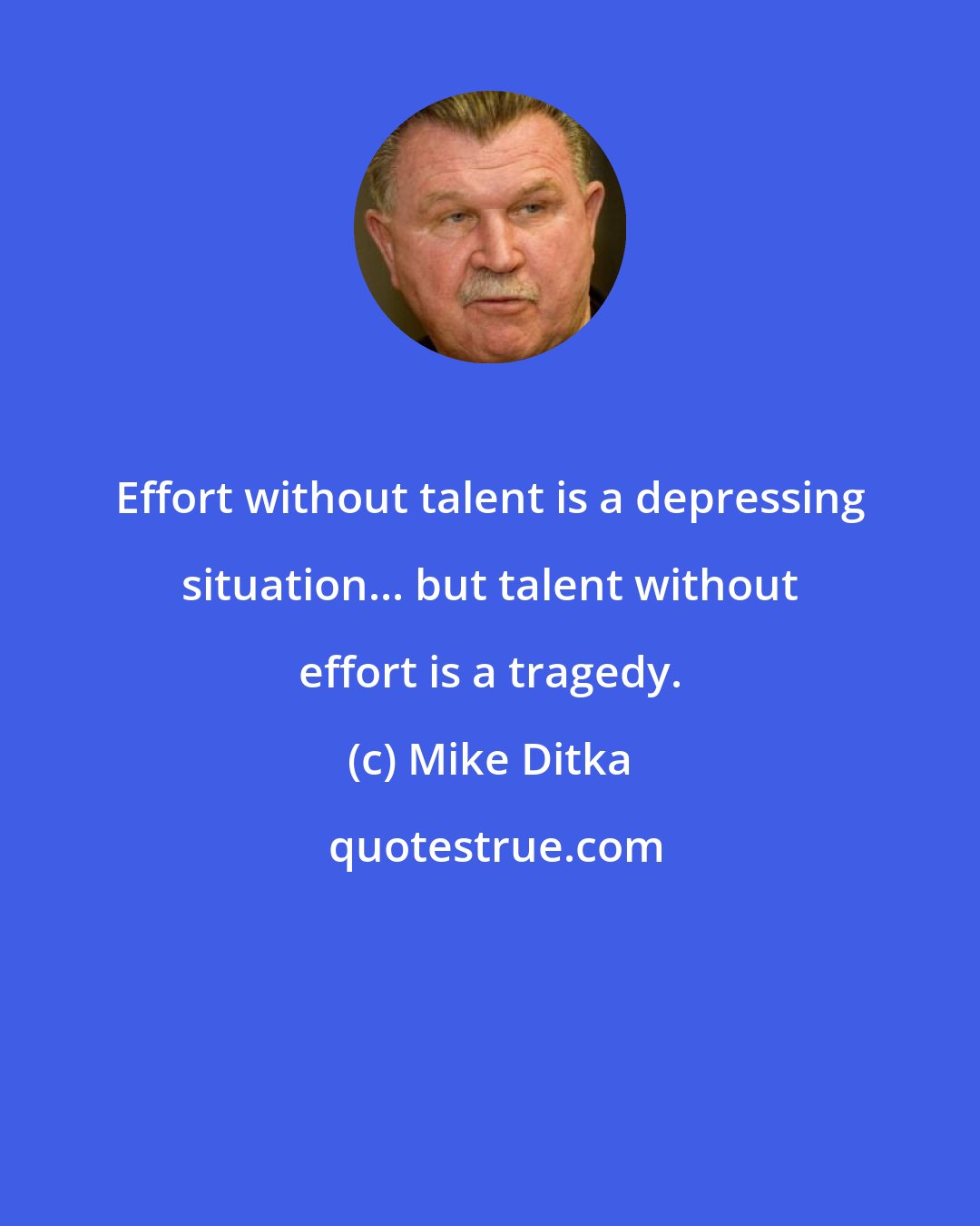 Mike Ditka: Effort without talent is a depressing situation... but talent without effort is a tragedy.