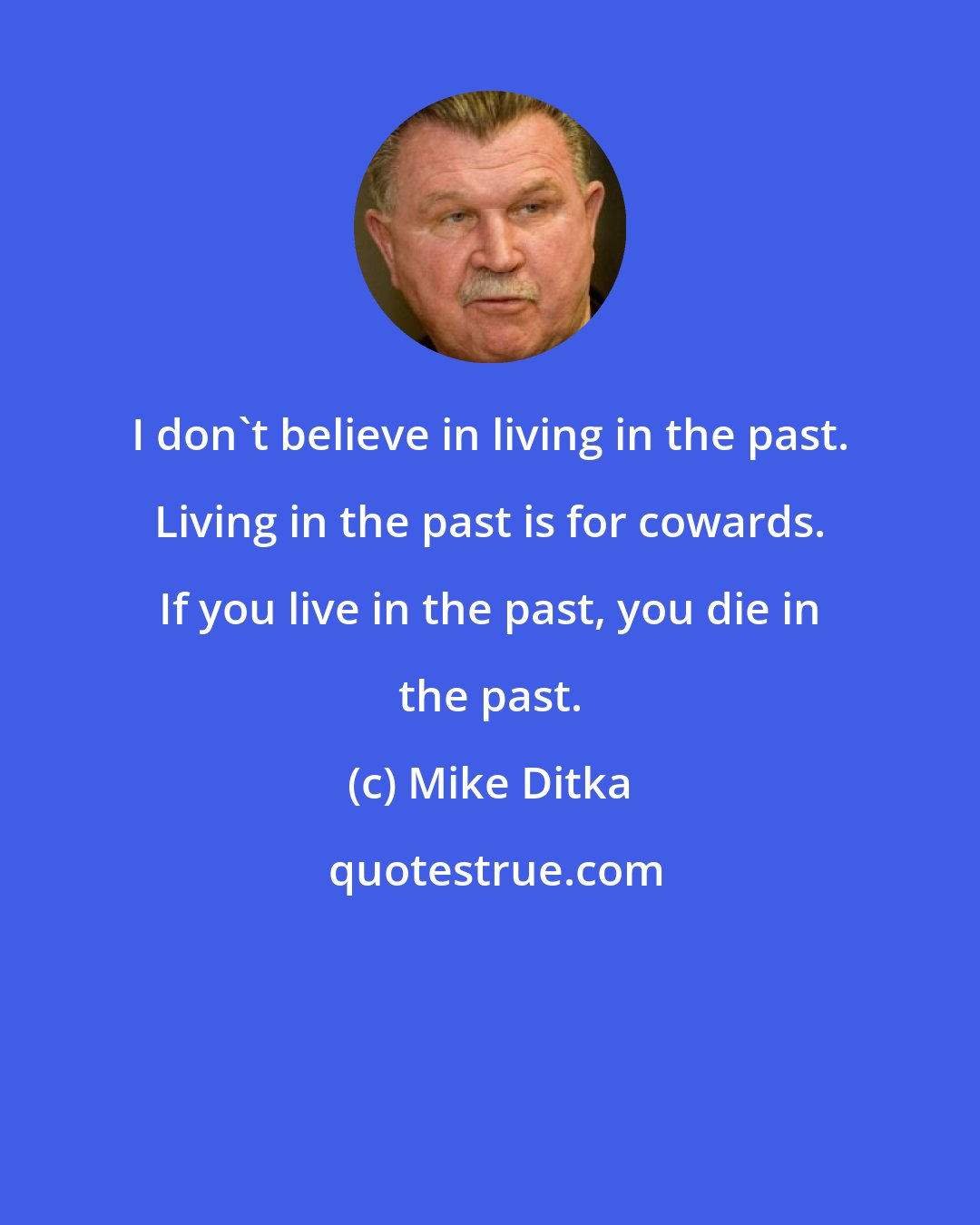 Mike Ditka: I don't believe in living in the past. Living in the past is for cowards. If you live in the past, you die in the past.