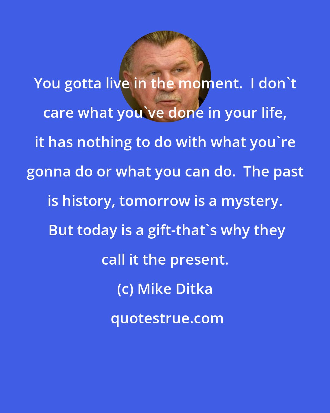 Mike Ditka: You gotta live in the moment.  I don't care what you've done in your life, it has nothing to do with what you're gonna do or what you can do.  The past is history, tomorrow is a mystery.  But today is a gift-that's why they call it the present.