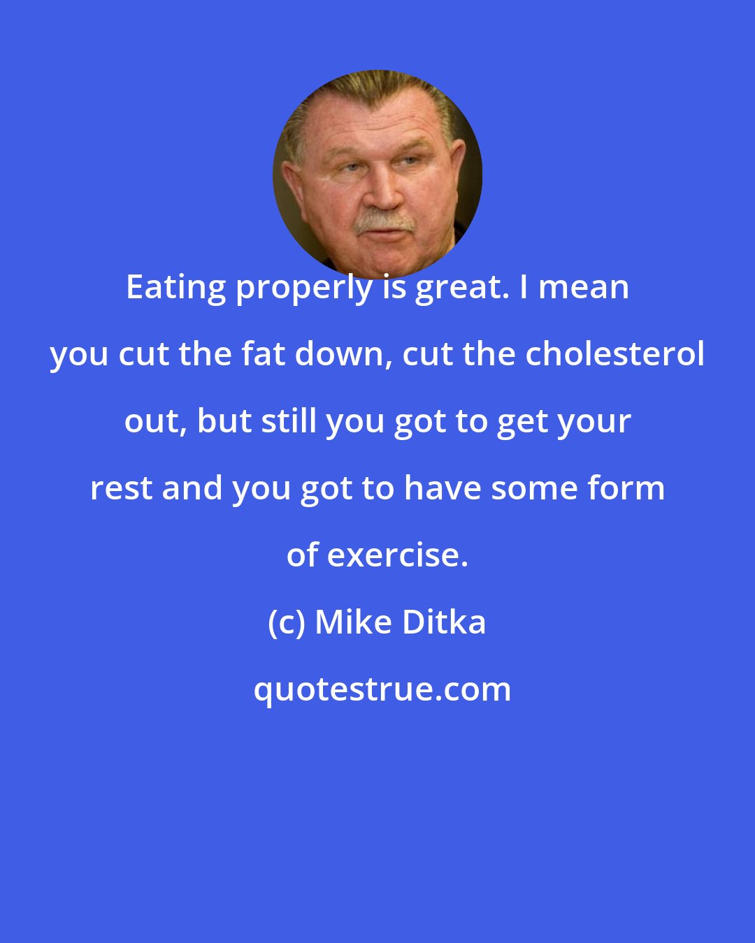 Mike Ditka: Eating properly is great. I mean you cut the fat down, cut the cholesterol out, but still you got to get your rest and you got to have some form of exercise.