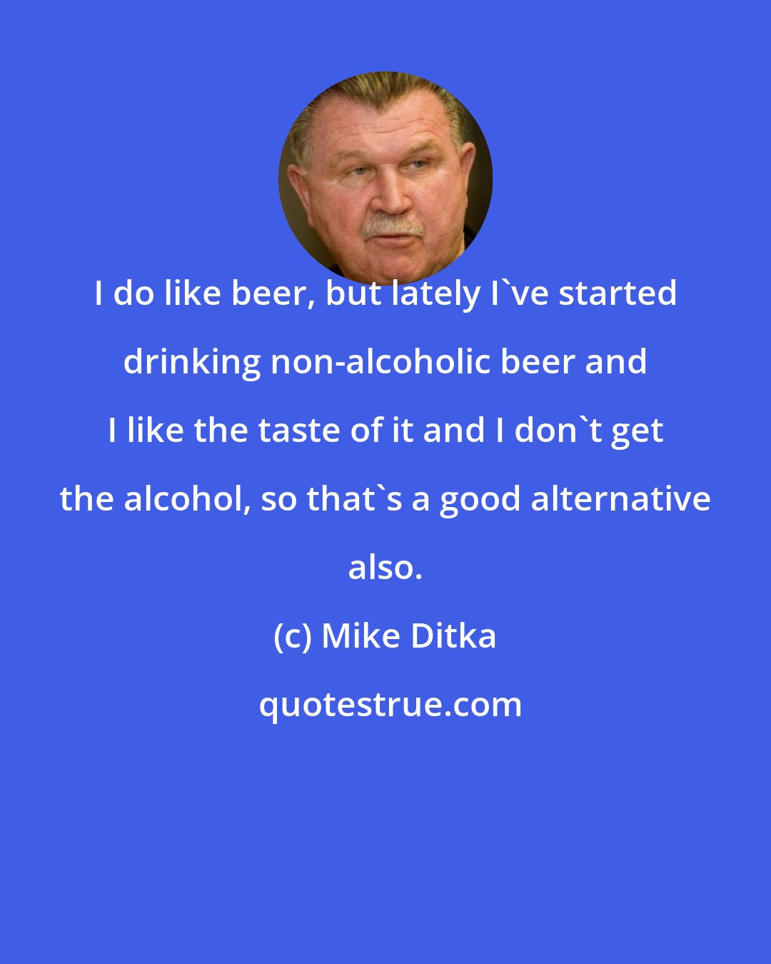 Mike Ditka: I do like beer, but lately I've started drinking non-alcoholic beer and I like the taste of it and I don't get the alcohol, so that's a good alternative also.
