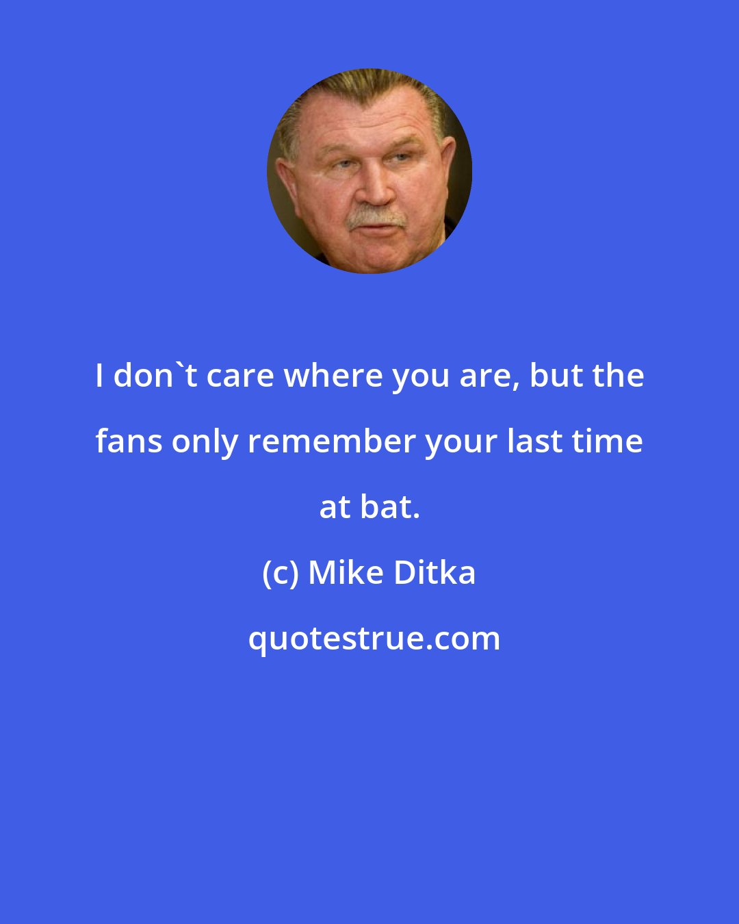 Mike Ditka: I don't care where you are, but the fans only remember your last time at bat.
