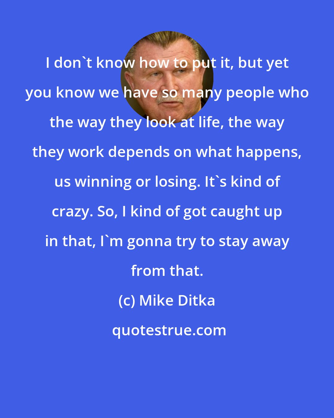 Mike Ditka: I don't know how to put it, but yet you know we have so many people who the way they look at life, the way they work depends on what happens, us winning or losing. It's kind of crazy. So, I kind of got caught up in that, I'm gonna try to stay away from that.