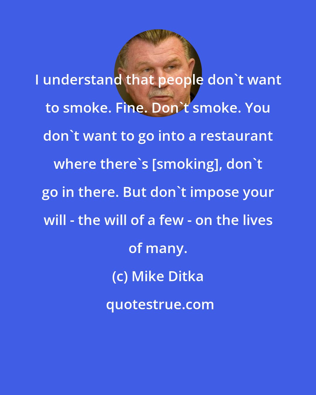 Mike Ditka: I understand that people don't want to smoke. Fine. Don't smoke. You don't want to go into a restaurant where there's [smoking], don't go in there. But don't impose your will - the will of a few - on the lives of many.