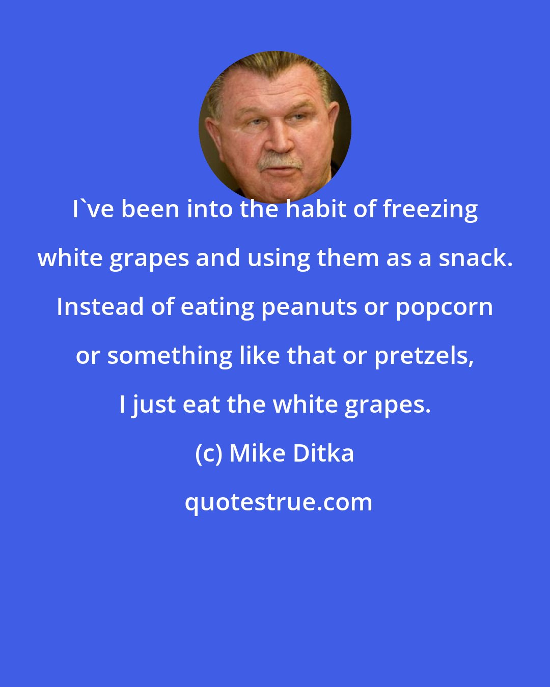 Mike Ditka: I've been into the habit of freezing white grapes and using them as a snack. Instead of eating peanuts or popcorn or something like that or pretzels, I just eat the white grapes.
