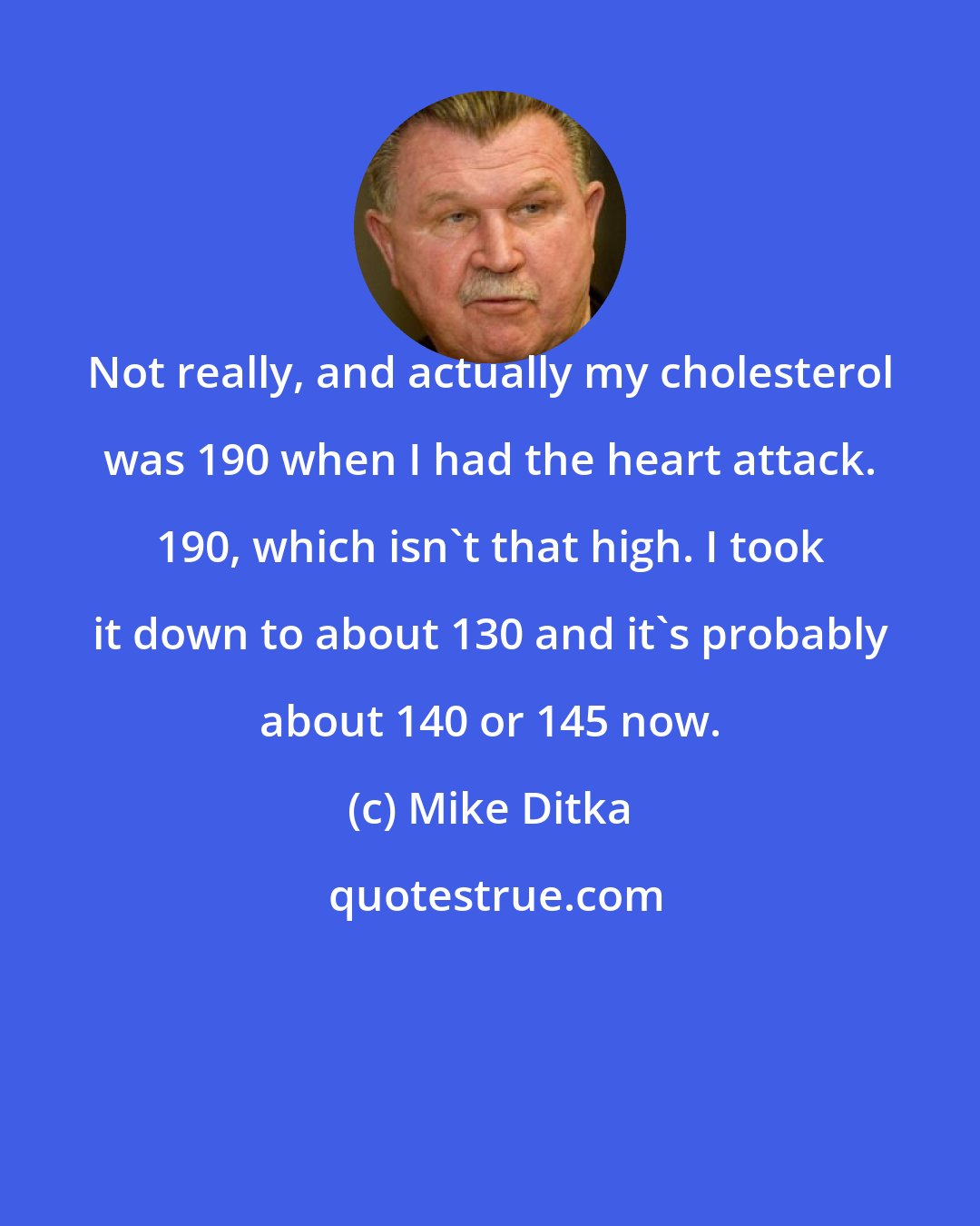 Mike Ditka: Not really, and actually my cholesterol was 190 when I had the heart attack. 190, which isn't that high. I took it down to about 130 and it's probably about 140 or 145 now.