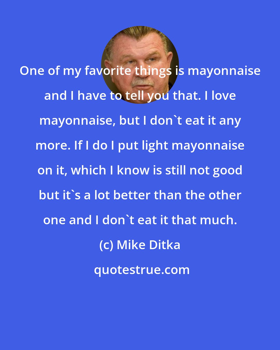 Mike Ditka: One of my favorite things is mayonnaise and I have to tell you that. I love mayonnaise, but I don't eat it any more. If I do I put light mayonnaise on it, which I know is still not good but it's a lot better than the other one and I don't eat it that much.