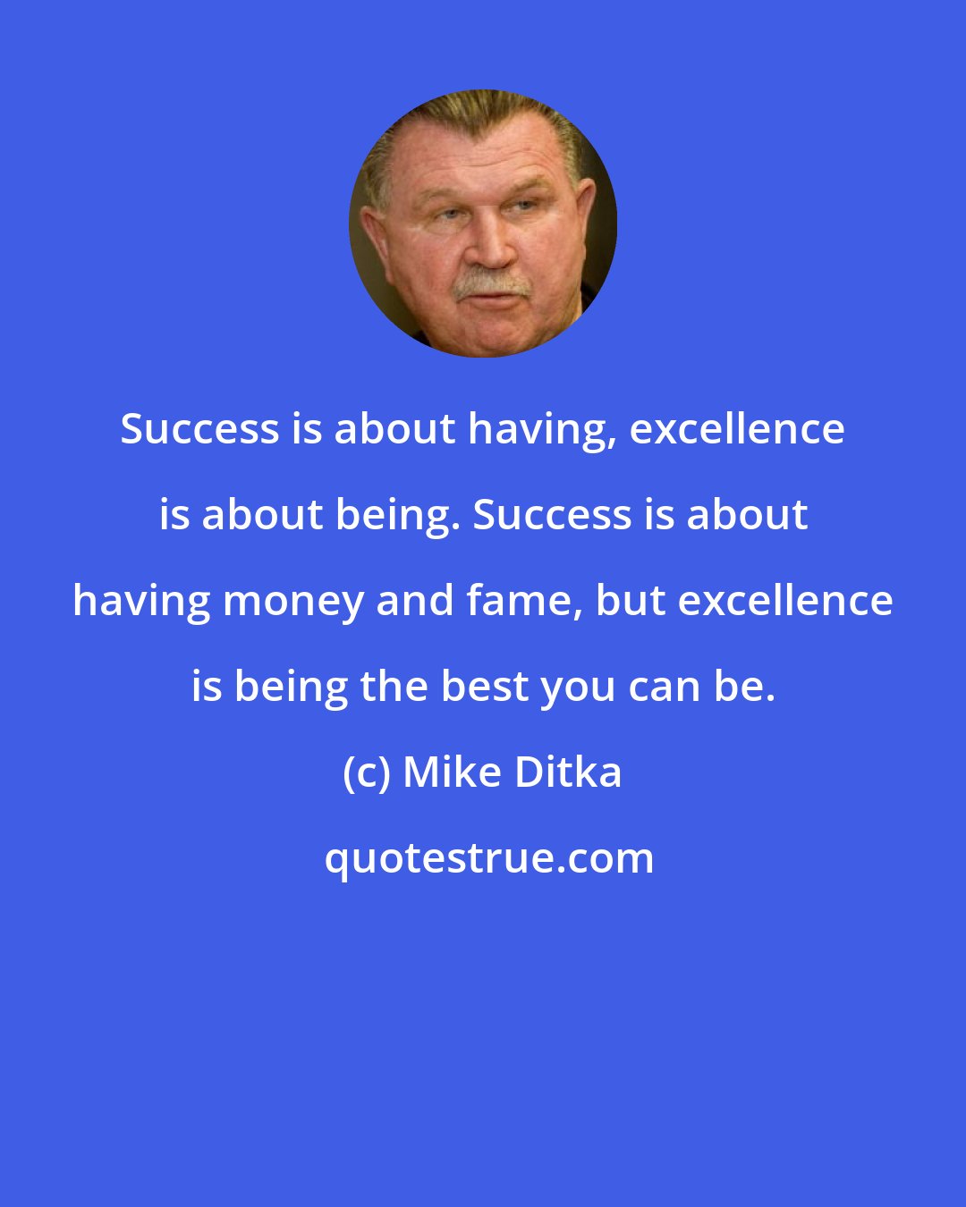 Mike Ditka: Success is about having, excellence is about being. Success is about having money and fame, but excellence is being the best you can be.