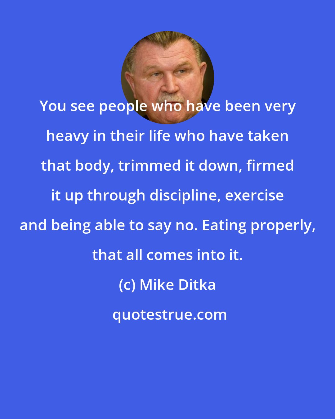 Mike Ditka: You see people who have been very heavy in their life who have taken that body, trimmed it down, firmed it up through discipline, exercise and being able to say no. Eating properly, that all comes into it.