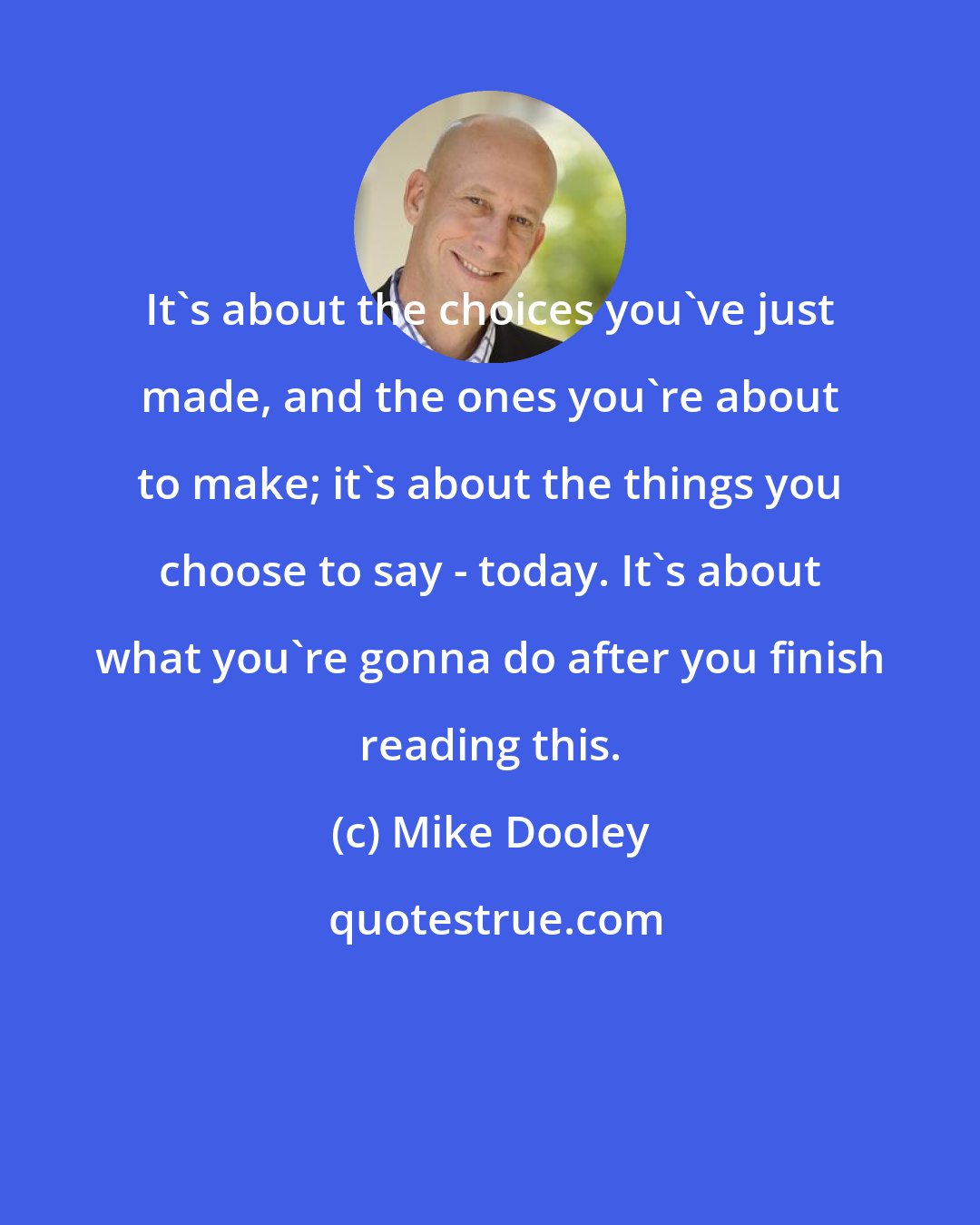 Mike Dooley: It's about the choices you've just made, and the ones you're about to make; it's about the things you choose to say - today. It's about what you're gonna do after you finish reading this.