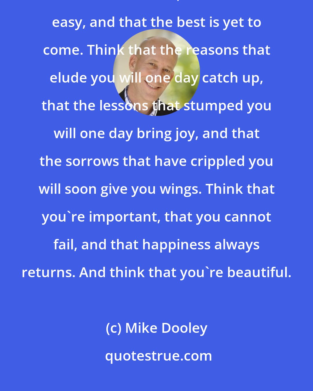 Mike Dooley: Think that it's fun, that you're guided, and that all is well. Think that there's time, that life is easy, and that the best is yet to come. Think that the reasons that elude you will one day catch up, that the lessons that stumped you will one day bring joy, and that the sorrows that have crippled you will soon give you wings. Think that you're important, that you cannot fail, and that happiness always returns. And think that you're beautiful.