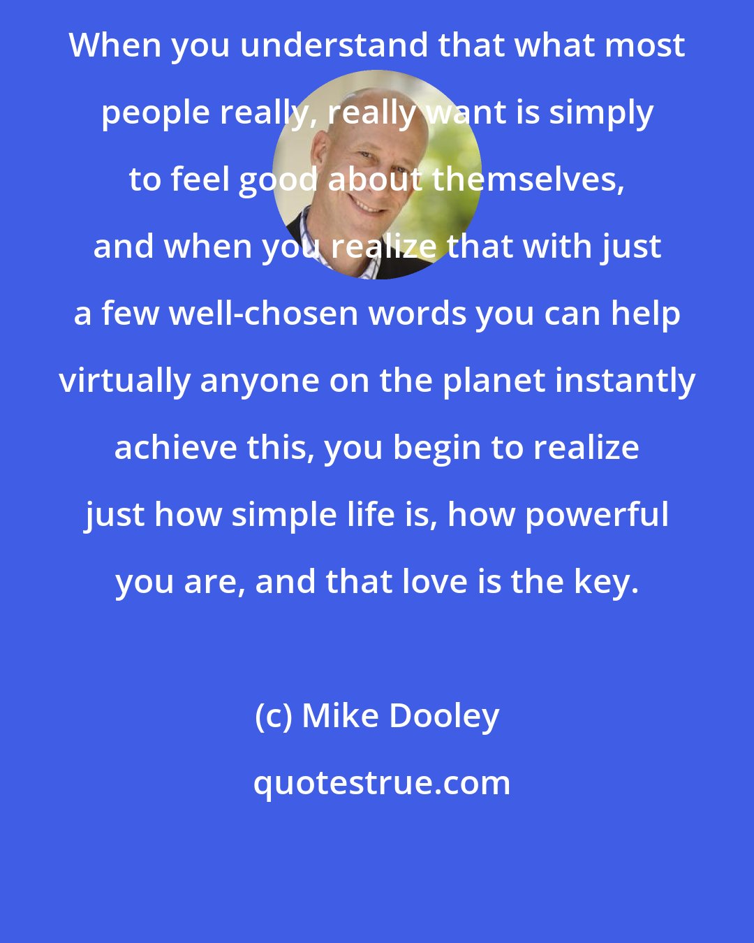 Mike Dooley: When you understand that what most people really, really want is simply to feel good about themselves, and when you realize that with just a few well-chosen words you can help virtually anyone on the planet instantly achieve this, you begin to realize just how simple life is, how powerful you are, and that love is the key.