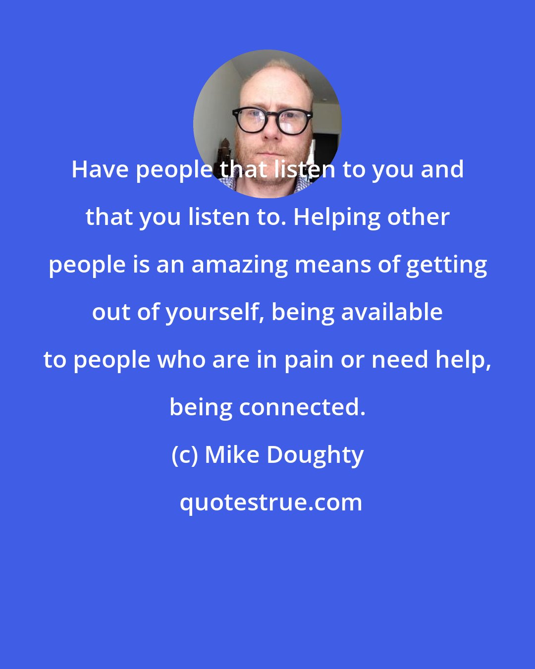 Mike Doughty: Have people that listen to you and that you listen to. Helping other people is an amazing means of getting out of yourself, being available to people who are in pain or need help, being connected.