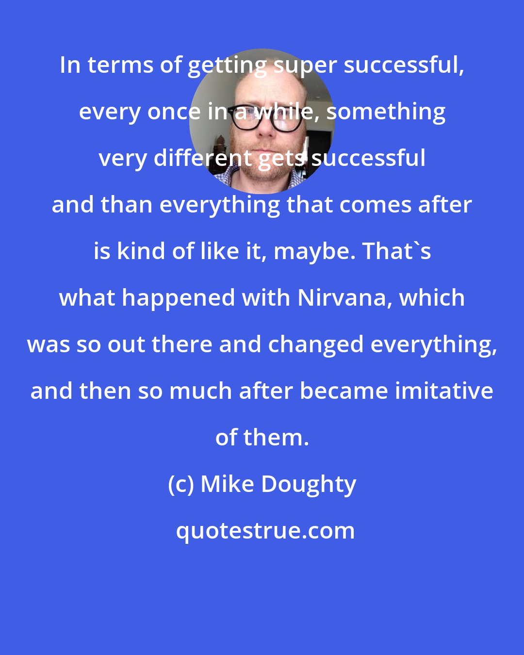 Mike Doughty: In terms of getting super successful, every once in a while, something very different gets successful and than everything that comes after is kind of like it, maybe. That's what happened with Nirvana, which was so out there and changed everything, and then so much after became imitative of them.