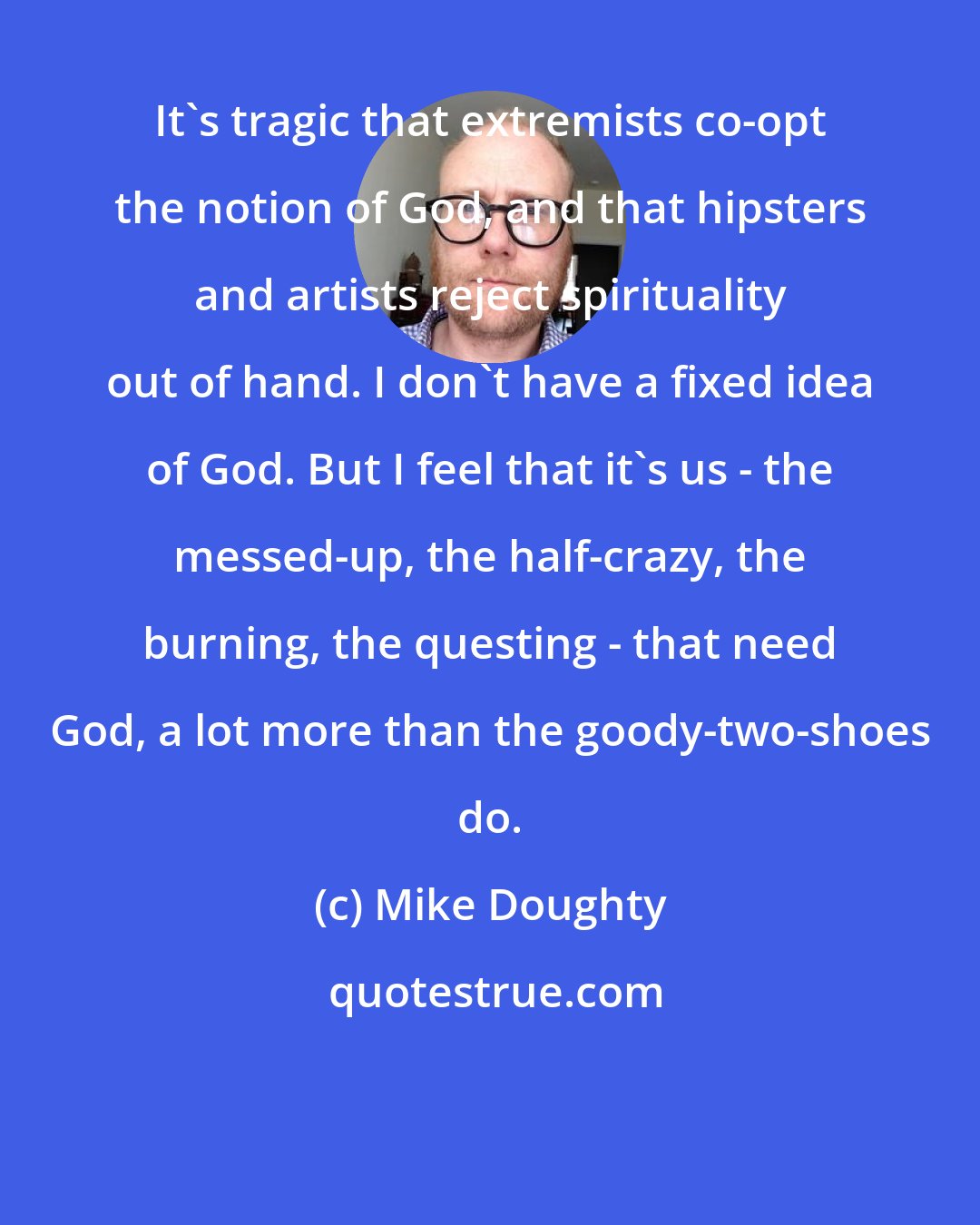 Mike Doughty: It's tragic that extremists co-opt the notion of God, and that hipsters and artists reject spirituality out of hand. I don't have a fixed idea of God. But I feel that it's us - the messed-up, the half-crazy, the burning, the questing - that need God, a lot more than the goody-two-shoes do.